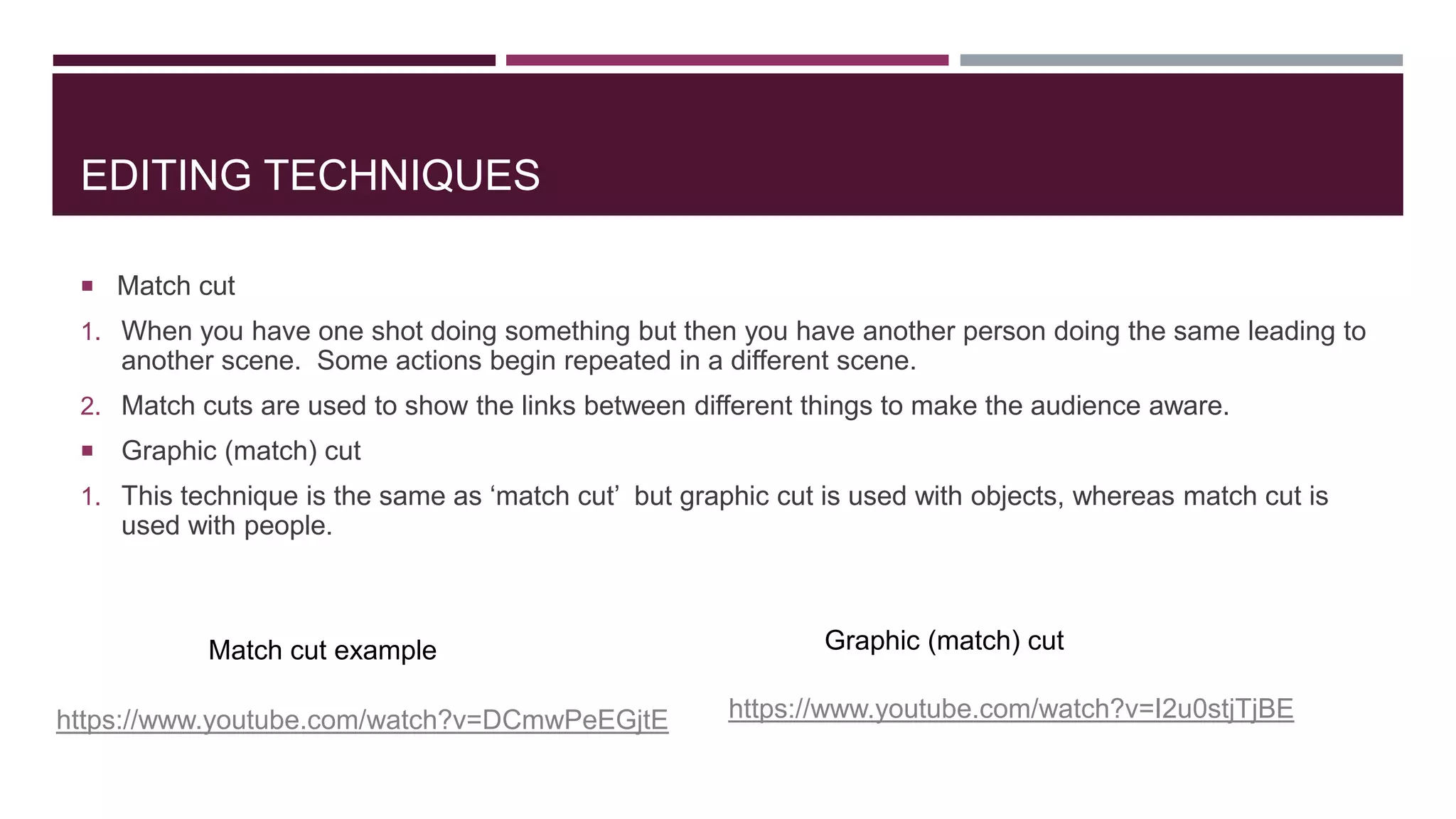 EDITING TECHNIQUES
 Match cut
1. When you have one shot doing something but then you have another person doing the same leading to
another scene. Some actions begin repeated in a different scene.
2. Match cuts are used to show the links between different things to make the audience aware.
 Graphic (match) cut
1. This technique is the same as ‘match cut’ but graphic cut is used with objects, whereas match cut is
used with people.
https://www.youtube.com/watch?v=DCmwPeEGjtE
Match cut example
https://www.youtube.com/watch?v=I2u0stjTjBE
Graphic (match) cut
 