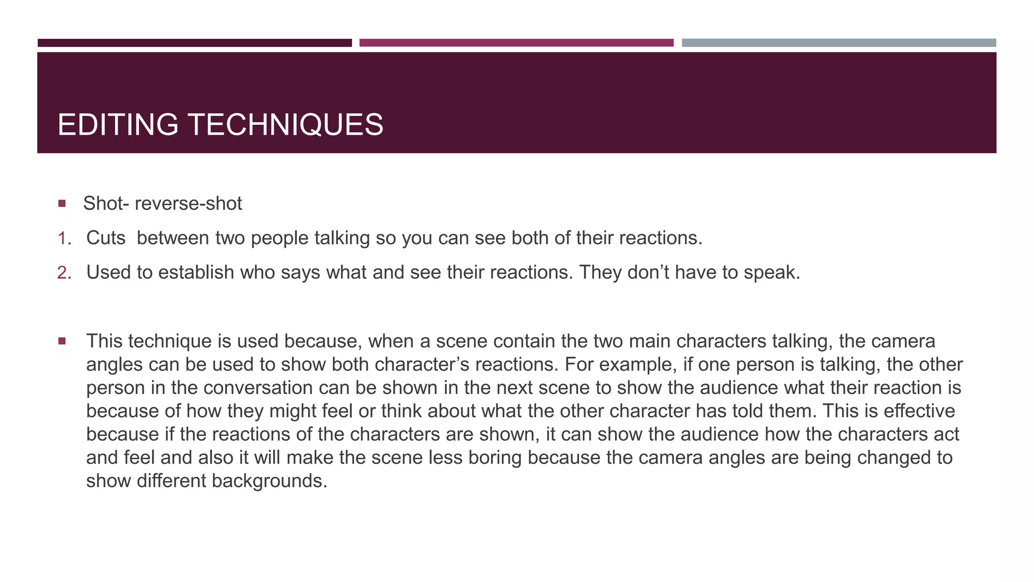 EDITING TECHNIQUES
 Shot- reverse-shot
1. Cuts between two people talking so you can see both of their reactions.
2. Used to establish who says what and see their reactions. They don’t have to speak.
 This technique is used because, when a scene contain the two main characters talking, the camera
angles can be used to show both character’s reactions. For example, if one person is talking, the other
person in the conversation can be shown in the next scene to show the audience what their reaction is
because of how they might feel or think about what the other character has told them. This is effective
because if the reactions of the characters are shown, it can show the audience how the characters act
and feel and also it will make the scene less boring because the camera angles are being changed to
show different backgrounds.
 