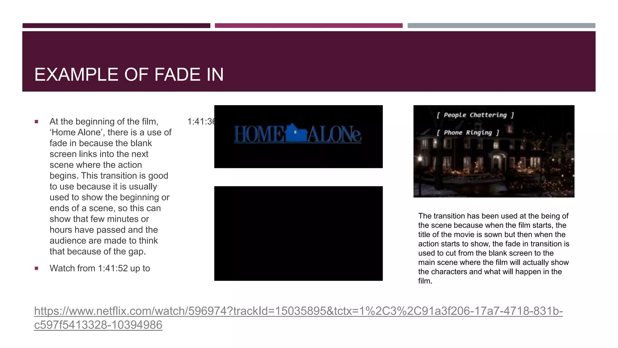 EXAMPLE OF FADE IN
 At the beginning of the film,
‘Home Alone’, there is a use of
fade in because the blank
screen links into the next
scene where the action
begins. This transition is good
to use because it is usually
used to show the beginning or
ends of a scene, so this can
show that few minutes or
hours have passed and the
audience are made to think
that because of the gap.
 Watch from 1:41:52 up to
1:41:36 .
https://www.netflix.com/watch/596974?trackId=15035895&tctx=1%2C3%2C91a3f206-17a7-4718-831b-
c597f5413328-10394986
The transition has been used at the being of
the scene because when the film starts, the
title of the movie is sown but then when the
action starts to show, the fade in transition is
used to cut from the blank screen to the
main scene where the film will actually show
the characters and what will happen in the
film.
 