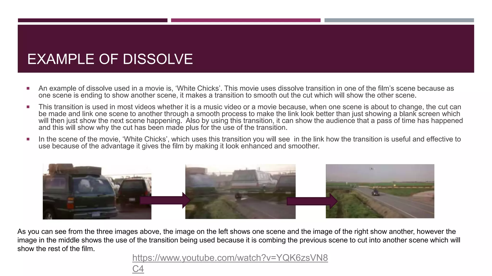 EXAMPLE OF DISSOLVE
 An example of dissolve used in a movie is, ‘White Chicks’. This movie uses dissolve transition in one of the film’s scene because as
one scene is ending to show another scene, it makes a transition to smooth out the cut which will show the other scene.
 This transition is used in most videos whether it is a music video or a movie because, when one scene is about to change, the cut can
be made and link one scene to another through a smooth process to make the link look better than just showing a blank screen which
will then just show the next scene happening. Also by using this transition, it can show the audience that a pass of time has happened
and this will show why the cut has been made plus for the use of the transition.
 In the scene of the movie, ‘White Chicks’, which uses this transition you will see in the link how the transition is useful and effective to
use because of the advantage it gives the film by making it look enhanced and smoother.
https://www.youtube.com/watch?v=YQK6zsVN8
C4
As you can see from the three images above, the image on the left shows one scene and the image of the right show another, however the
image in the middle shows the use of the transition being used because it is combing the previous scene to cut into another scene which will
show the rest of the film.
 