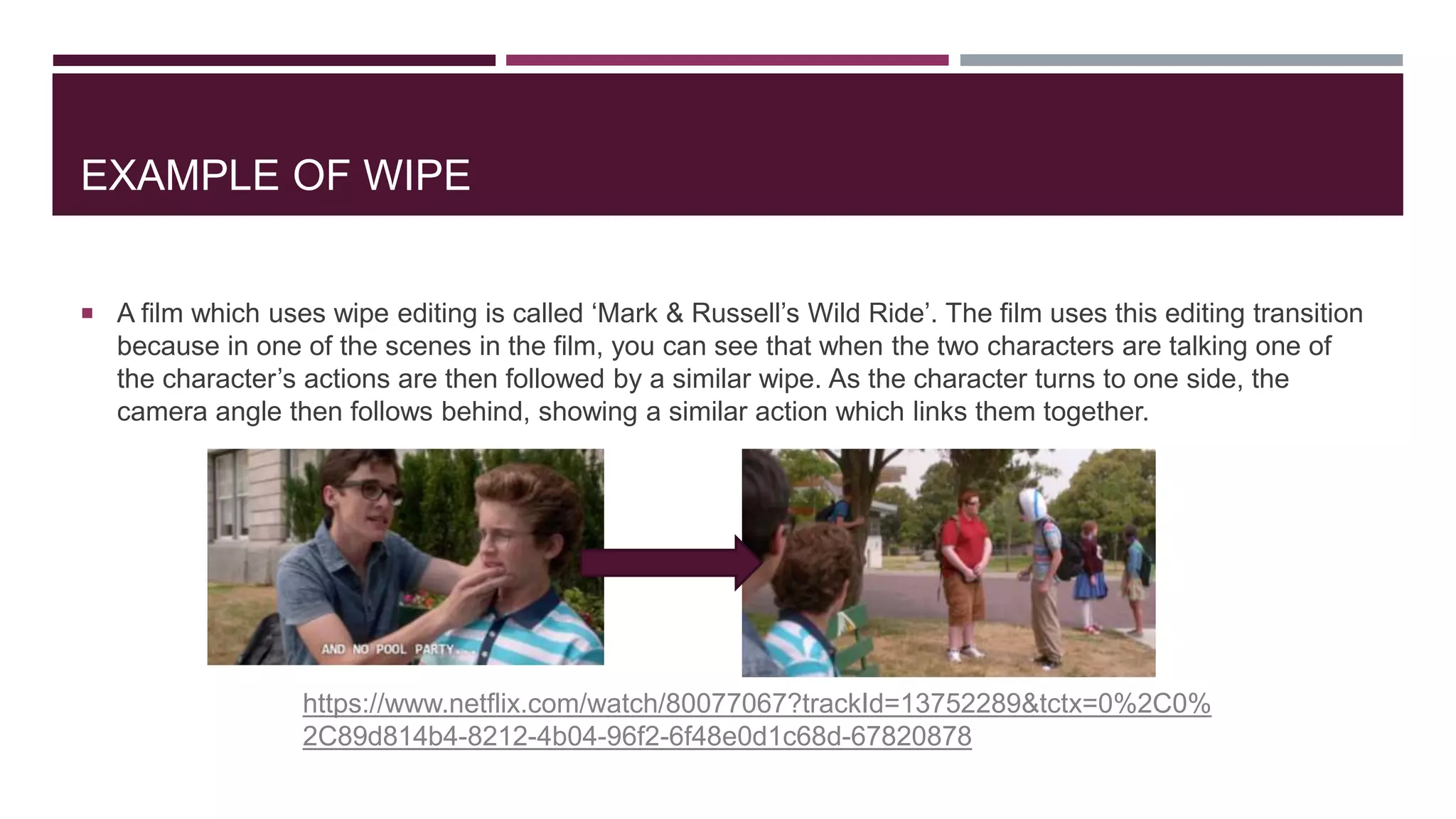 EXAMPLE OF WIPE
 A film which uses wipe editing is called ‘Mark & Russell’s Wild Ride’. The film uses this editing transition
because in one of the scenes in the film, you can see that when the two characters are talking one of
the character’s actions are then followed by a similar wipe. As the character turns to one side, the
camera angle then follows behind, showing a similar action which links them together.
https://www.netflix.com/watch/80077067?trackId=13752289&tctx=0%2C0%
2C89d814b4-8212-4b04-96f2-6f48e0d1c68d-67820878
 