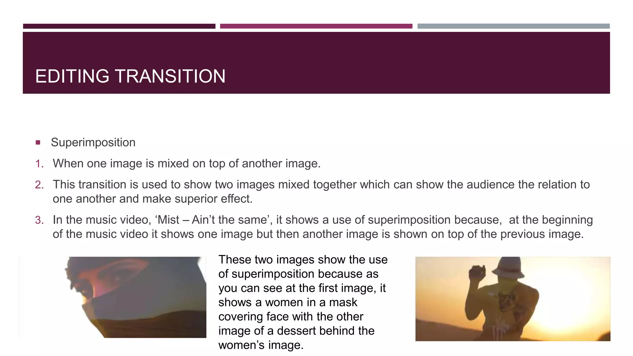 EDITING TRANSITION
 Superimposition
1. When one image is mixed on top of another image.
2. This transition is used to show two images mixed together which can show the audience the relation to
one another and make superior effect.
3. In the music video, ‘Mist – Ain’t the same’, it shows a use of superimposition because, at the beginning
of the music video it shows one image but then another image is shown on top of the previous image.
These two images show the use
of superimposition because as
you can see at the first image, it
shows a women in a mask
covering face with the other
image of a dessert behind the
women’s image.
 