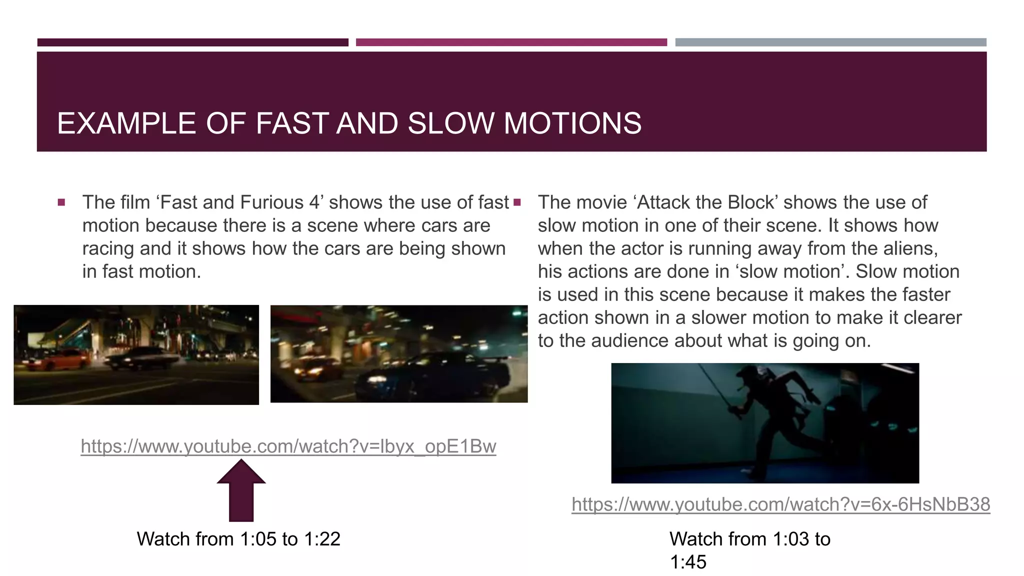 EXAMPLE OF FAST AND SLOW MOTIONS
 The film ‘Fast and Furious 4’ shows the use of fast
motion because there is a scene where cars are
racing and it shows how the cars are being shown
in fast motion.
 The movie ‘Attack the Block’ shows the use of
slow motion in one of their scene. It shows how
when the actor is running away from the aliens,
his actions are done in ‘slow motion’. Slow motion
is used in this scene because it makes the faster
action shown in a slower motion to make it clearer
to the audience about what is going on.
https://www.youtube.com/watch?v=lbyx_opE1Bw
Watch from 1:05 to 1:22
https://www.youtube.com/watch?v=6x-6HsNbB38
Watch from 1:03 to
1:45
 
