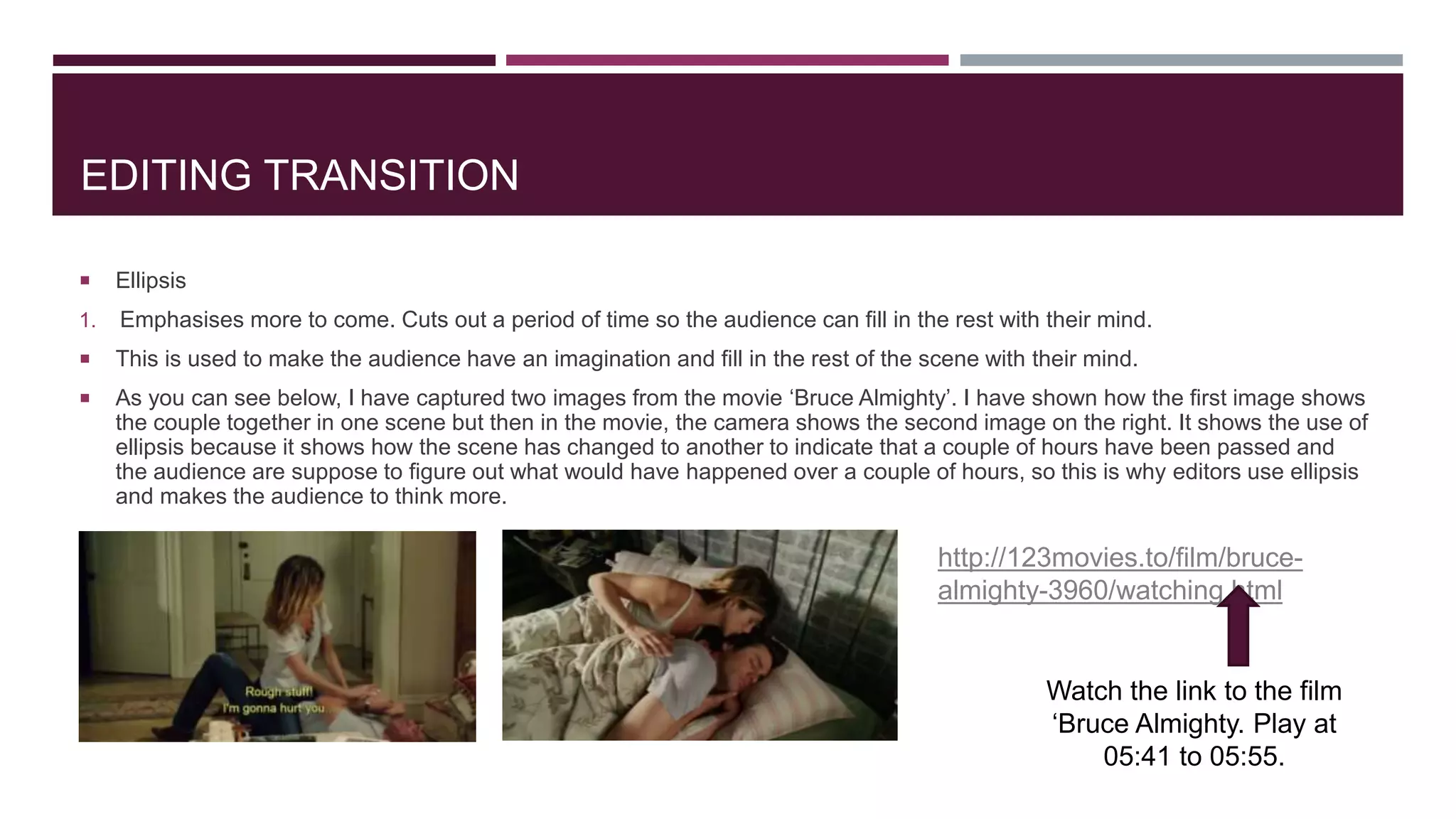 EDITING TRANSITION
 Ellipsis
1. Emphasises more to come. Cuts out a period of time so the audience can fill in the rest with their mind.
 This is used to make the audience have an imagination and fill in the rest of the scene with their mind.
 As you can see below, I have captured two images from the movie ‘Bruce Almighty’. I have shown how the first image shows
the couple together in one scene but then in the movie, the camera shows the second image on the right. It shows the use of
ellipsis because it shows how the scene has changed to another to indicate that a couple of hours have been passed and
the audience are suppose to figure out what would have happened over a couple of hours, so this is why editors use ellipsis
and makes the audience to think more.
http://123movies.to/film/bruce-
almighty-3960/watching.html
Watch the link to the film
‘Bruce Almighty. Play at
05:41 to 05:55.
 