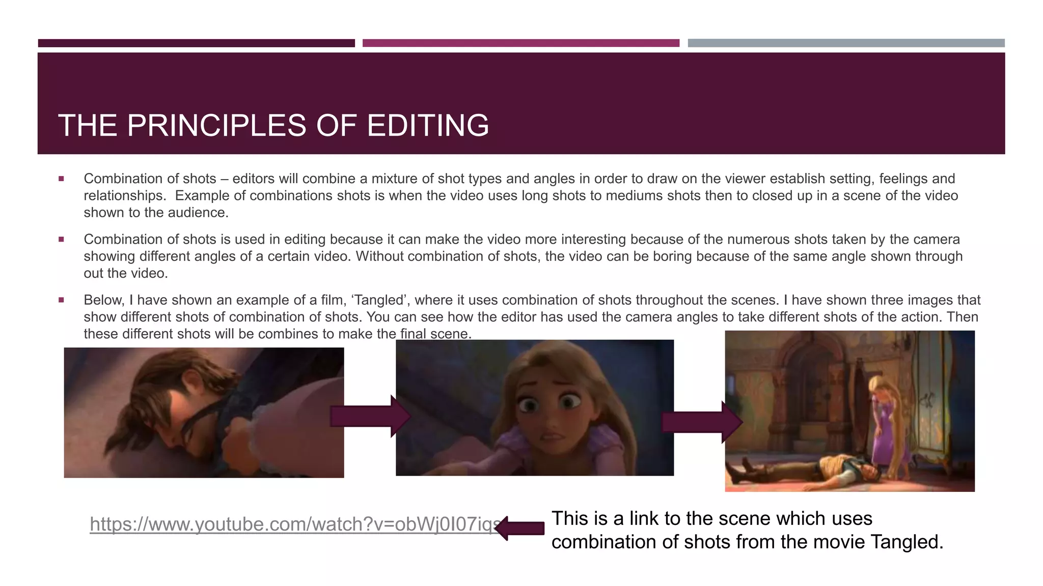THE PRINCIPLES OF EDITING
 Combination of shots – editors will combine a mixture of shot types and angles in order to draw on the viewer establish setting, feelings and
relationships. Example of combinations shots is when the video uses long shots to mediums shots then to closed up in a scene of the video
shown to the audience.
 Combination of shots is used in editing because it can make the video more interesting because of the numerous shots taken by the camera
showing different angles of a certain video. Without combination of shots, the video can be boring because of the same angle shown through
out the video.
 Below, I have shown an example of a film, ‘Tangled’, where it uses combination of shots throughout the scenes. I have shown three images that
show different shots of combination of shots. You can see how the editor has used the camera angles to take different shots of the action. Then
these different shots will be combines to make the final scene.
https://www.youtube.com/watch?v=obWj0I07iqs This is a link to the scene which uses
combination of shots from the movie Tangled.
 