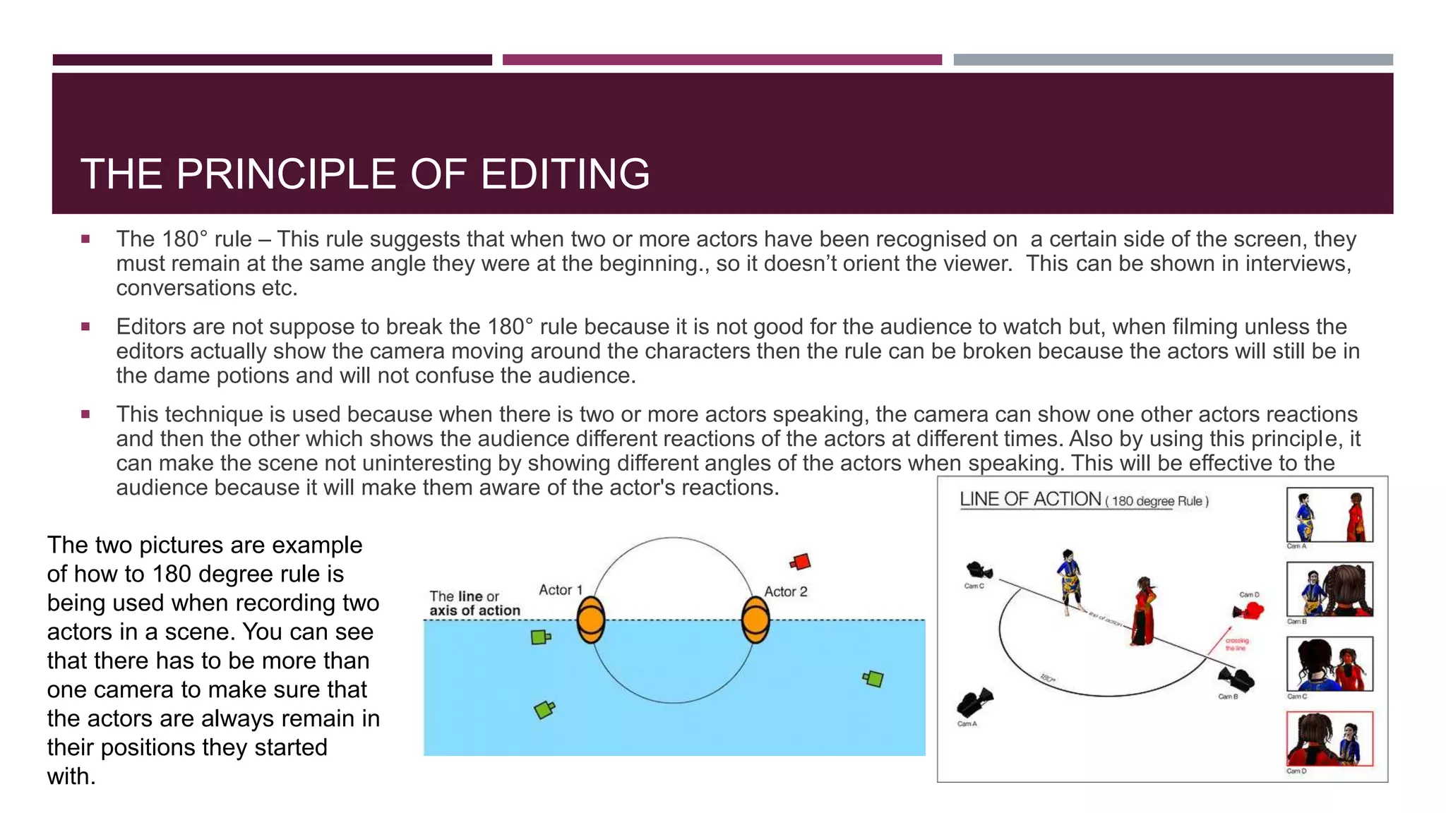 THE PRINCIPLE OF EDITING
 The 180° rule – This rule suggests that when two or more actors have been recognised on a certain side of the screen, they
must remain at the same angle they were at the beginning., so it doesn’t orient the viewer. This can be shown in interviews,
conversations etc.
 Editors are not suppose to break the 180° rule because it is not good for the audience to watch but, when filming unless the
editors actually show the camera moving around the characters then the rule can be broken because the actors will still be in
the dame potions and will not confuse the audience.
 This technique is used because when there is two or more actors speaking, the camera can show one other actors reactions
and then the other which shows the audience different reactions of the actors at different times. Also by using this principle, it
can make the scene not uninteresting by showing different angles of the actors when speaking. This will be effective to the
audience because it will make them aware of the actor's reactions.
The two pictures are example
of how to 180 degree rule is
being used when recording two
actors in a scene. You can see
that there has to be more than
one camera to make sure that
the actors are always remain in
their positions they started
with.
 
