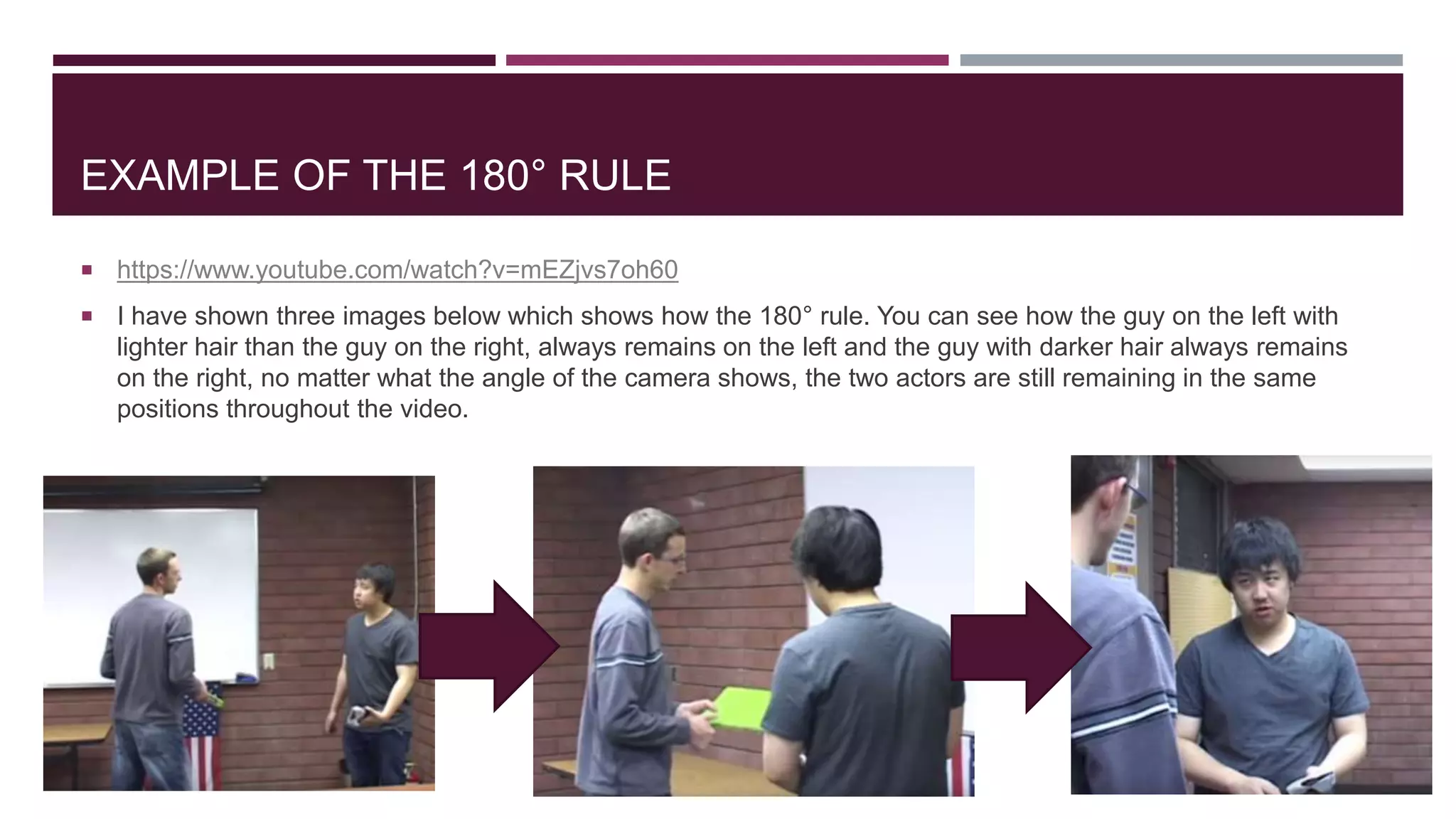 EXAMPLE OF THE 180° RULE
 https://www.youtube.com/watch?v=mEZjvs7oh60
 I have shown three images below which shows how the 180° rule. You can see how the guy on the left with
lighter hair than the guy on the right, always remains on the left and the guy with darker hair always remains
on the right, no matter what the angle of the camera shows, the two actors are still remaining in the same
positions throughout the video.
 