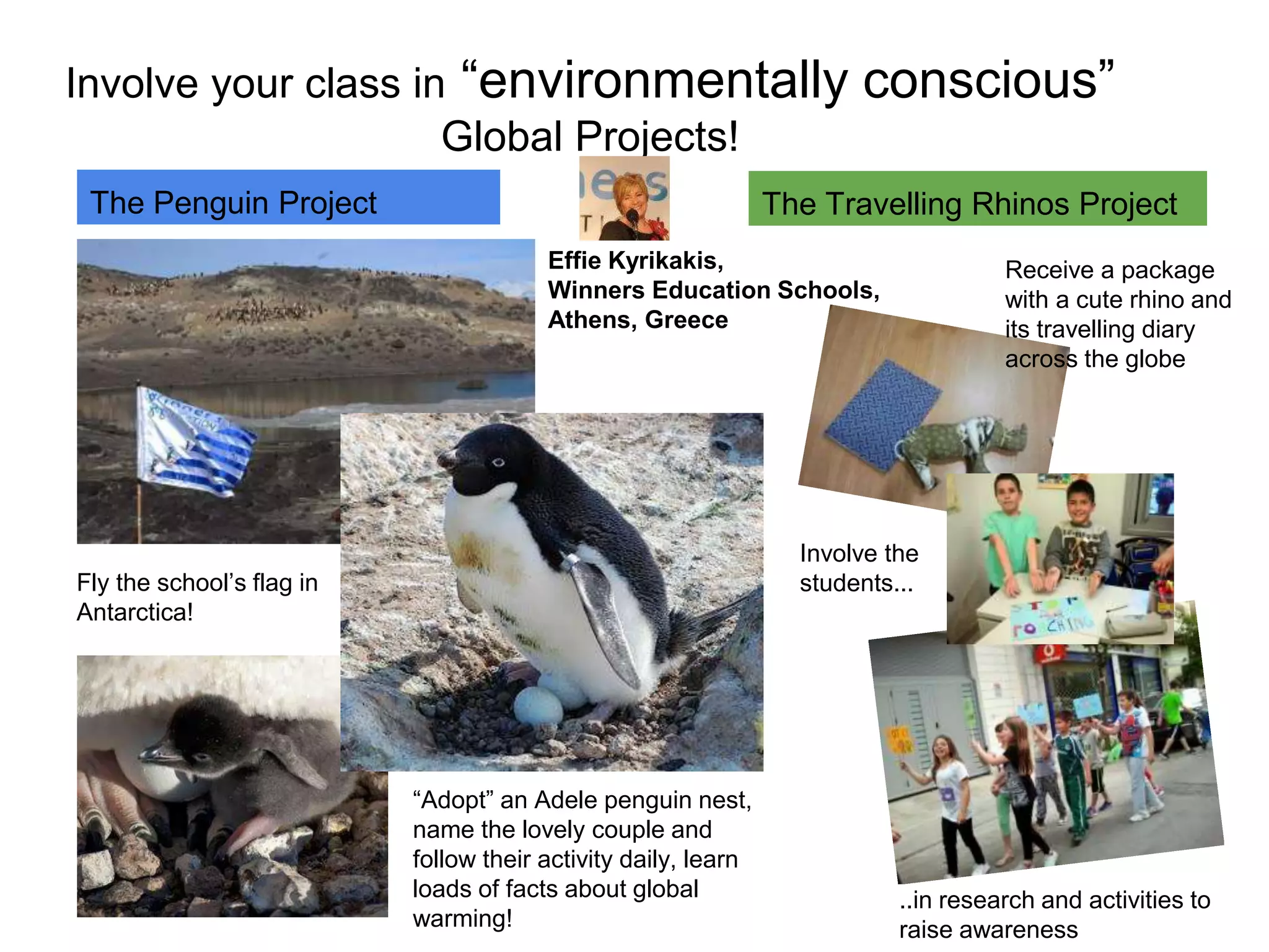 Involve your class in “environmentally conscious” 
Global Projects! 
The Penguin Project 
Fly the school’s flag in 
Antarctica! 
“Adopt” an Adele penguin nest, 
name the lovely couple and 
follow their activity daily, learn 
loads of facts about global 
warming! 
The Travelling Rhinos Project 
Receive a package 
with a cute rhino and 
its travelling diary 
across the globe 
Involve the 
students... 
..in research and activities to 
raise awareness 
Effie Kyrikakis, 
Winners Education Schools, 
Athens, Greece 
 