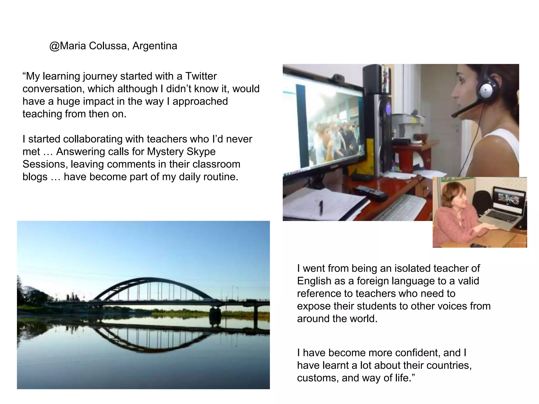@Maria Colussa, Argentina 
“My learning journey started with a Twitter 
conversation, which although I didn’t know it, would 
have a huge impact in the way I approached 
teaching from then on. 
I started collaborating with teachers who I’d never 
met … Answering calls for Mystery Skype 
Sessions, leaving comments in their classroom 
blogs … have become part of my daily routine. 
I went from being an isolated teacher of 
English as a foreign language to a valid 
reference to teachers who need to 
expose their students to other voices from 
around the world. 
I have become more confident, and I 
have learnt a lot about their countries, 
customs, and way of life.” 
 