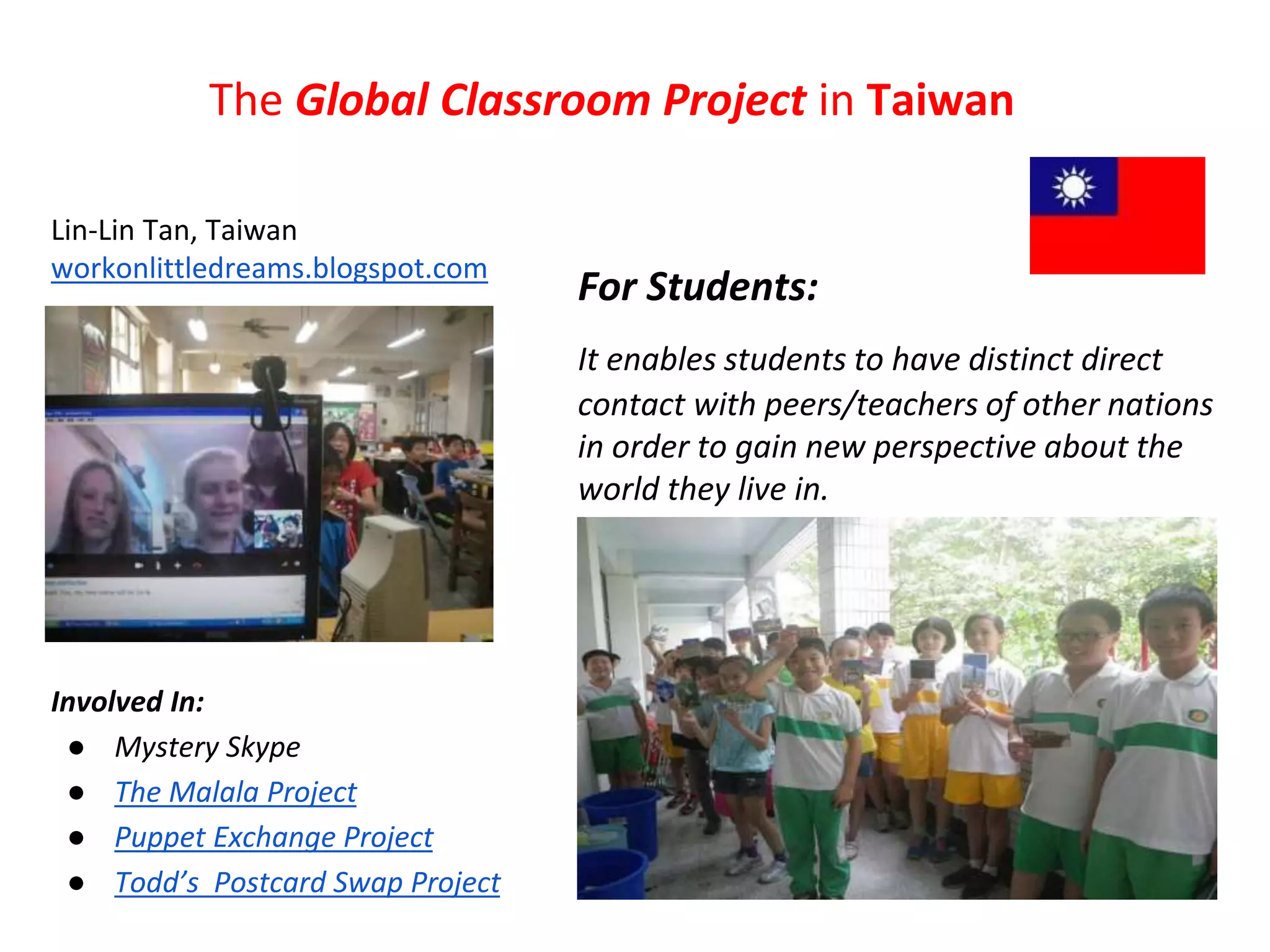 The Global Classroom Project in Taiwan 
Lin-Lin Tan, Taiwan 
workonlittledreams.blogspot.com 
Involved In: 
● Mystery Skype 
● The Malala Project 
● Puppet Exchange Project 
● Todd’s Postcard Swap Project 
For Students: 
It enables students to have distinct direct 
contact with peers/teachers of other nations 
in order to gain new perspective about the 
world they live in. 
 