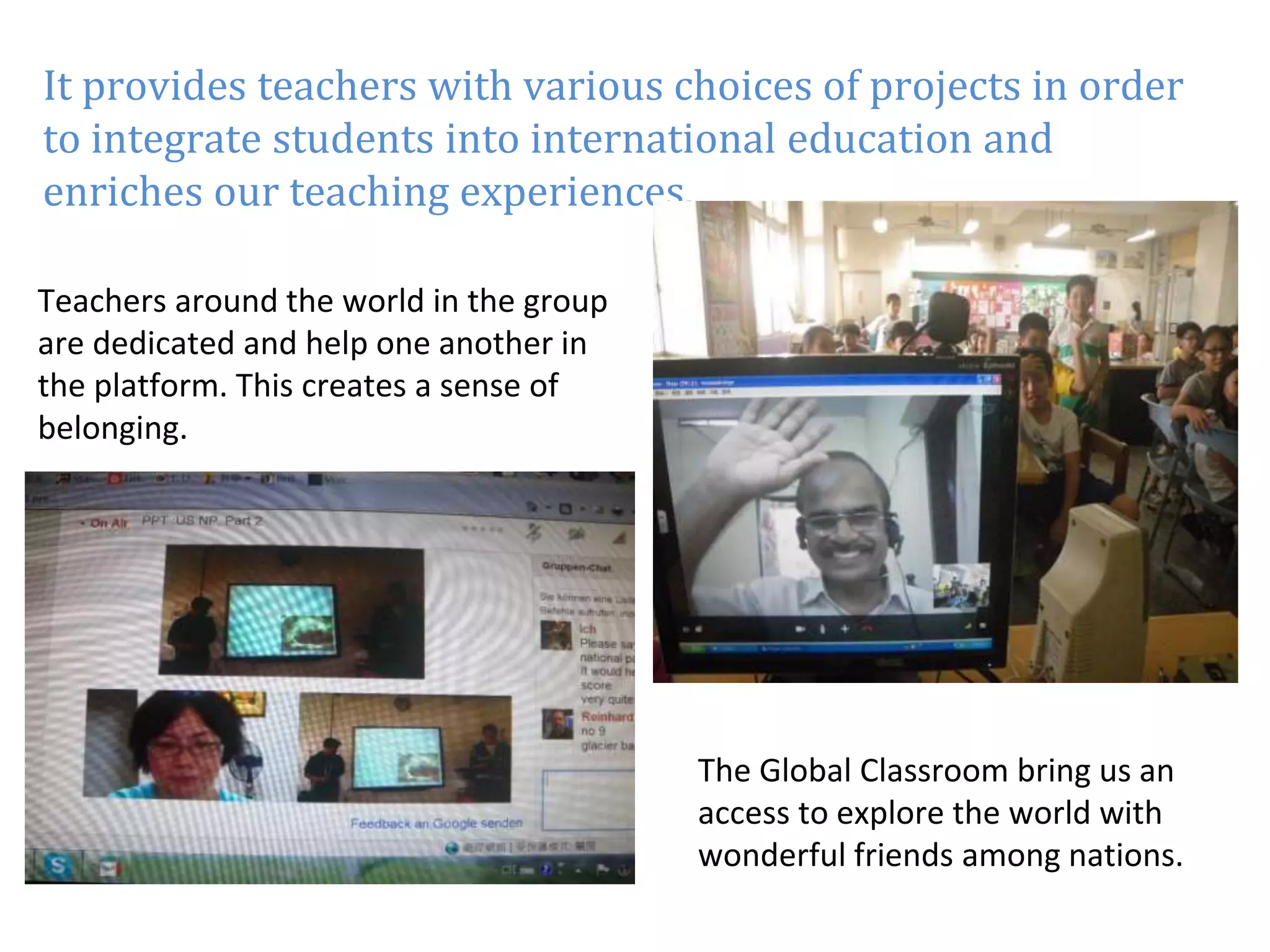 It provides teachers with various choices of projects in order 
to integrate students into international education and 
enriches our teaching experiences. 
Teachers around the world in the group 
are dedicated and help one another in 
the platform. This creates a sense of 
belonging. 
The Global Classroom bring us an 
access to explore the world with 
wonderful friends among nations. 
 