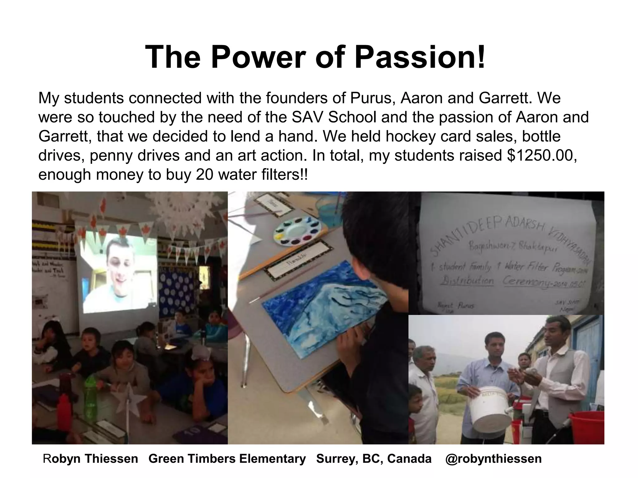 The Power of Passion! 
My students connected with the founders of Purus, Aaron and Garrett. We 
were so touched by the need of the SAV School and the passion of Aaron and 
Garrett, that we decided to lend a hand. We held hockey card sales, bottle 
drives, penny drives and an art action. In total, my students raised $1250.00, 
enough money to buy 20 water filters!! 
Robyn Thiessen Green Timbers Elementary Surrey, BC, Canada @robynthiessen 
 