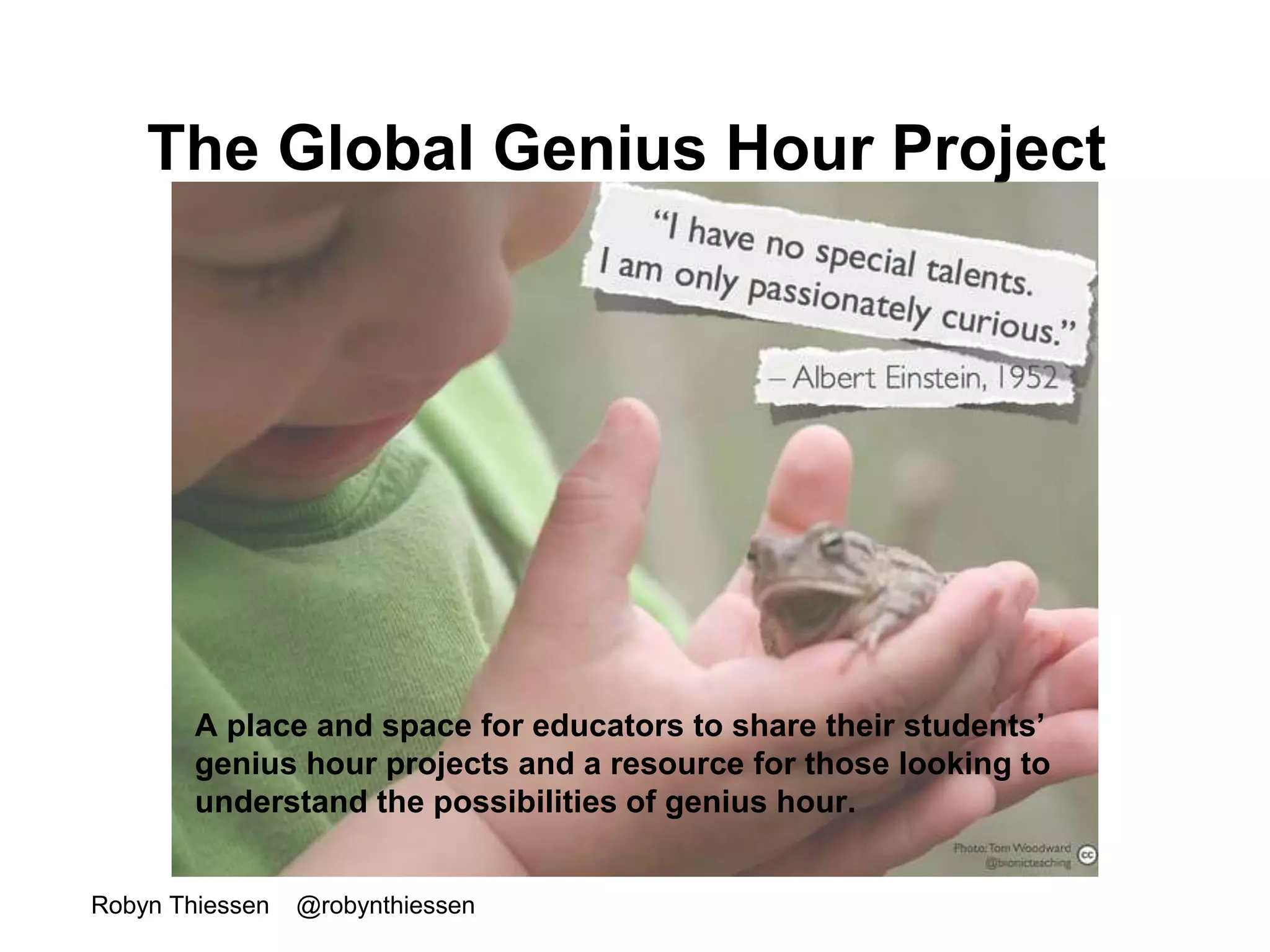 The Global Genius Hour Project 
A place and space for educators to share their students’ 
genius hour projects and a resource for those looking to 
understand the possibilities of genius hour. 
Robyn Thiessen @robynthiessen 
 