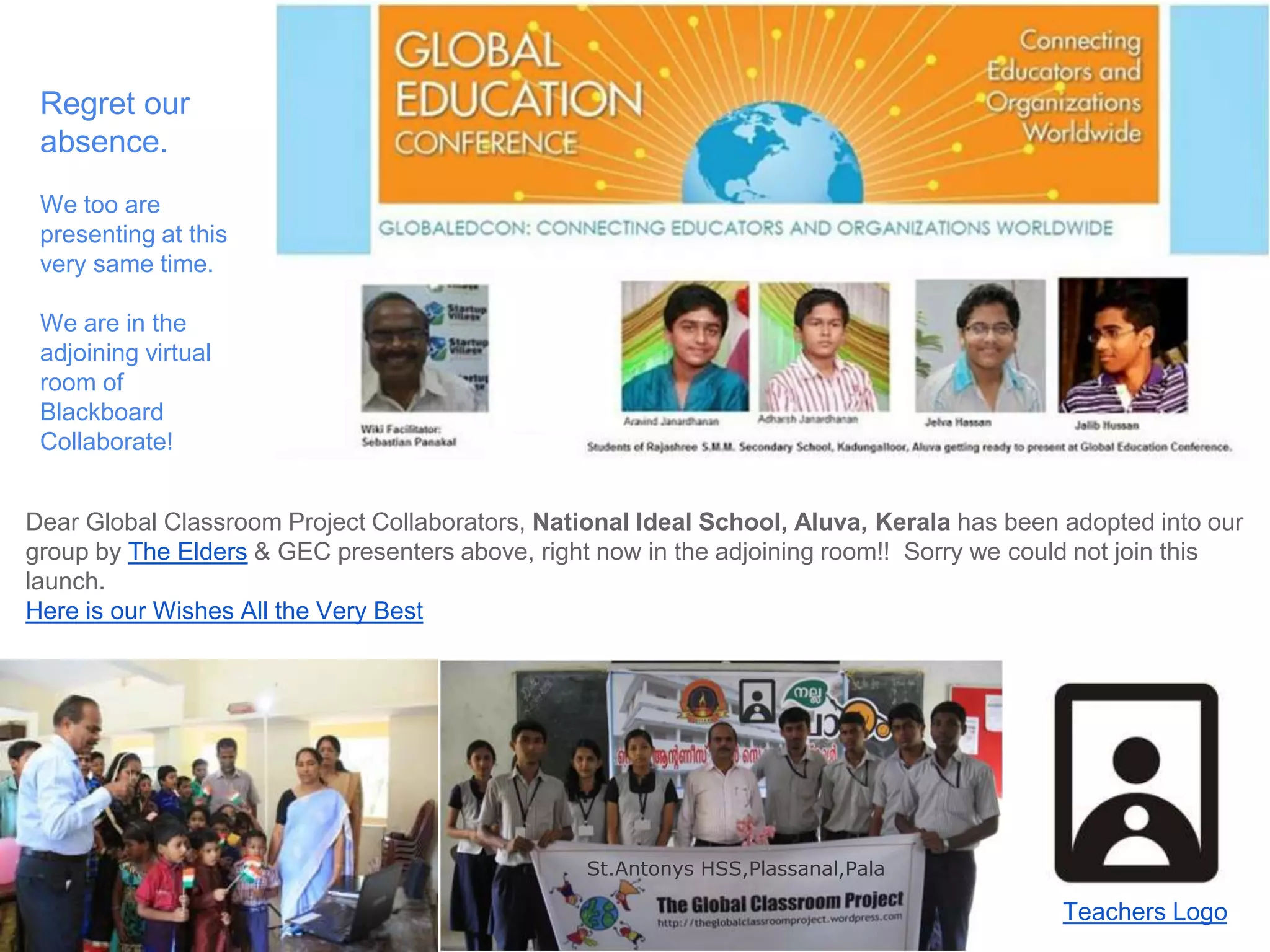 Regret our 
absence. 
We too are 
presenting at this 
very same time. 
We are in the 
adjoining virtual 
room of 
Blackboard 
Collaborate! 
Dear Global Classroom Project Collaborators, National Ideal School, Aluva, Kerala has been adopted into our 
group by The Elders & GEC presenters above, right now in the adjoining room!! Sorry we could not join this 
launch. 
Here is our Wishes All the Very Best 
Teachers Logo 
St.Antonys HSS,Plassanal,Pala 
 