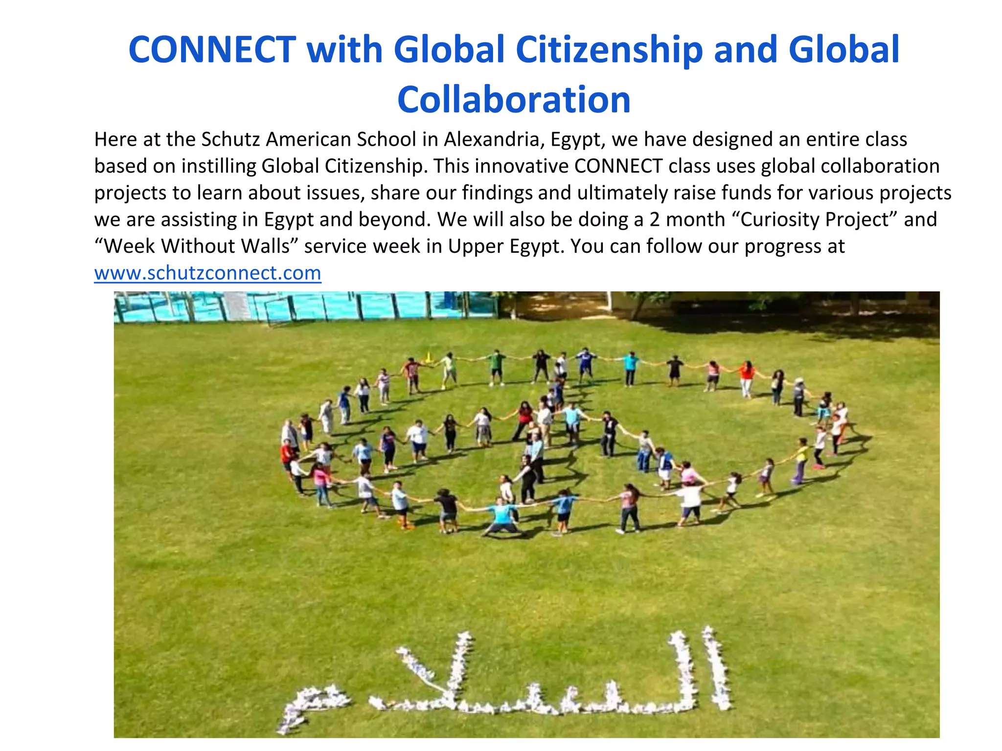 CONNECT with Global Citizenship and Global 
Collaboration 
Here at the Schutz American School in Alexandria, Egypt, we have designed an entire class 
based on instilling Global Citizenship. This innovative CONNECT class uses global collaboration 
projects to learn about issues, share our findings and ultimately raise funds for various projects 
we are assisting in Egypt and beyond. We will also be doing a 2 month “Curiosity Project” and 
“Week Without Walls” service week in Upper Egypt. You can follow our progress at 
www.schutzconnect.com 
Connect Class 
 