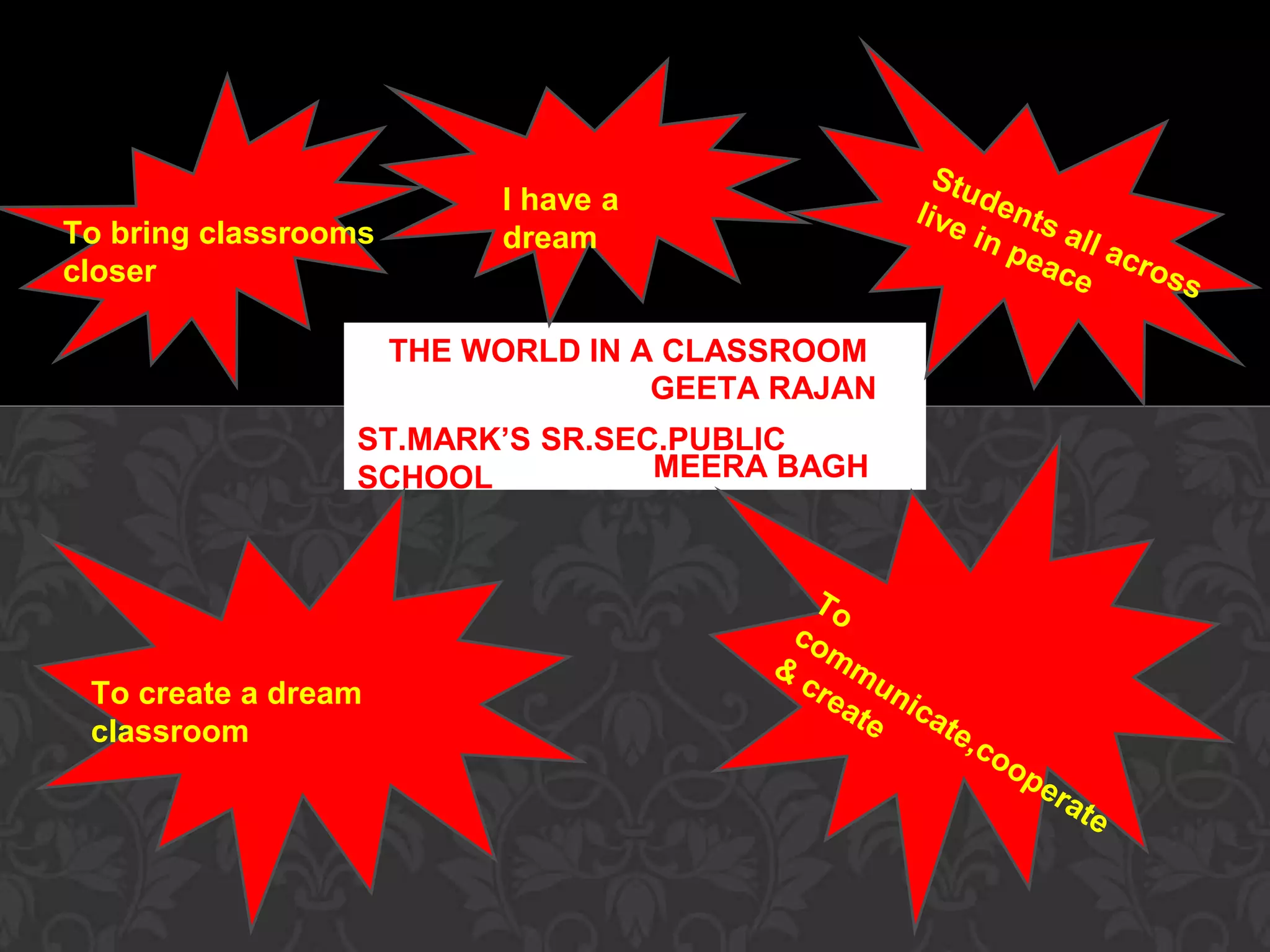 I have a 
dream 
THE WORLD IN A CLASSROOM 
GEETA RAJAN 
To bring classrooms 
closer 
ST.MARK’S SR.SEC.PUBLIC 
SCHOOL MEERA BAGH 
To create a dream 
classroom 
 