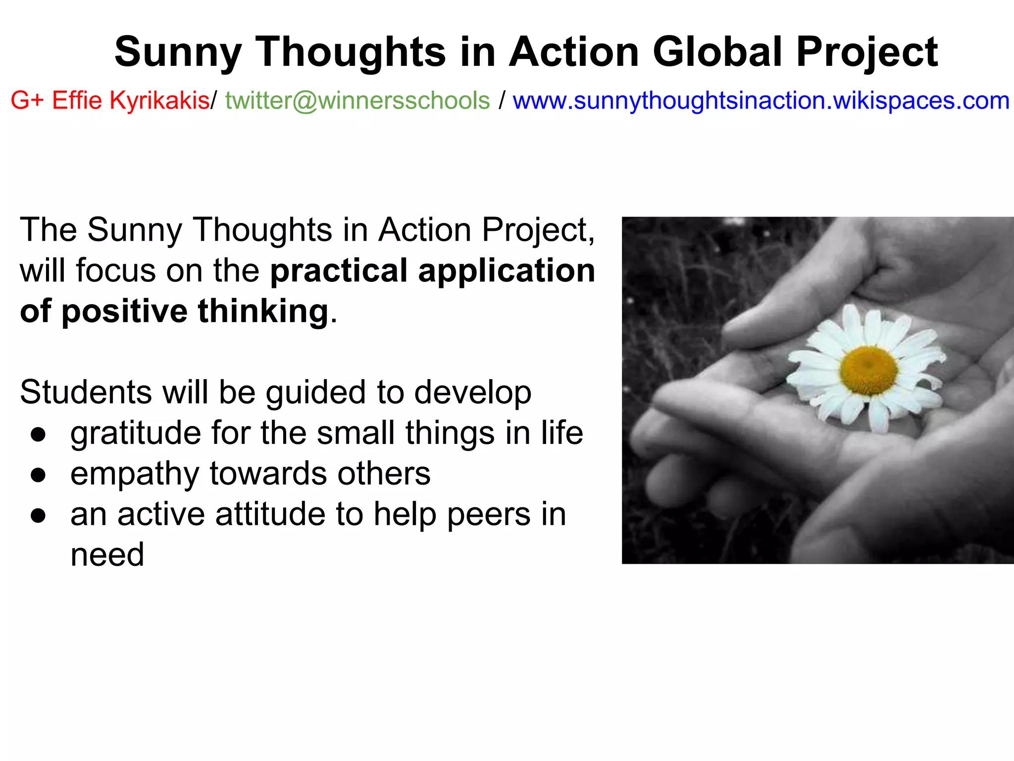 Sunny Thoughts in Action Global Project 
G+ Effie Kyrikakis/ twitter@winnersschools / www.sunnythoughtsinaction.wikispaces.com 
The Sunny Thoughts in Action Project, 
will focus on the practical application 
of positive thinking. 
Students will be guided to develop 
● gratitude for the small things in life 
● empathy towards others 
● an active attitude to help peers in 
need 
 