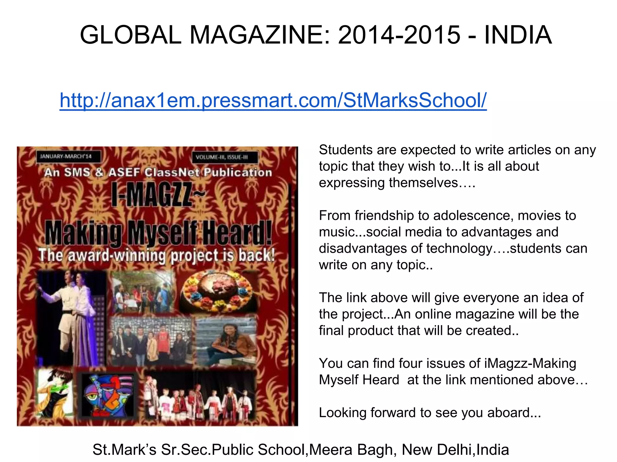 GLOBAL MAGAZINE: 2014-2015 - INDIA 
http://anax1em.pressmart.com/StMarksSchool/ 
Students are expected to write articles on any 
topic that they wish to...It is all about 
expressing themselves…. 
From friendship to adolescence, movies to 
music...social media to advantages and 
disadvantages of technology….students can 
write on any topic.. 
The link above will give everyone an idea of 
the project...An online magazine will be the 
final product that will be created.. 
You can find four issues of iMagzz-Making 
Myself Heard at the link mentioned above… 
Looking forward to see you aboard... 
St.Mark’s Sr.Sec.Public School,Meera Bagh, New Delhi,India 
 