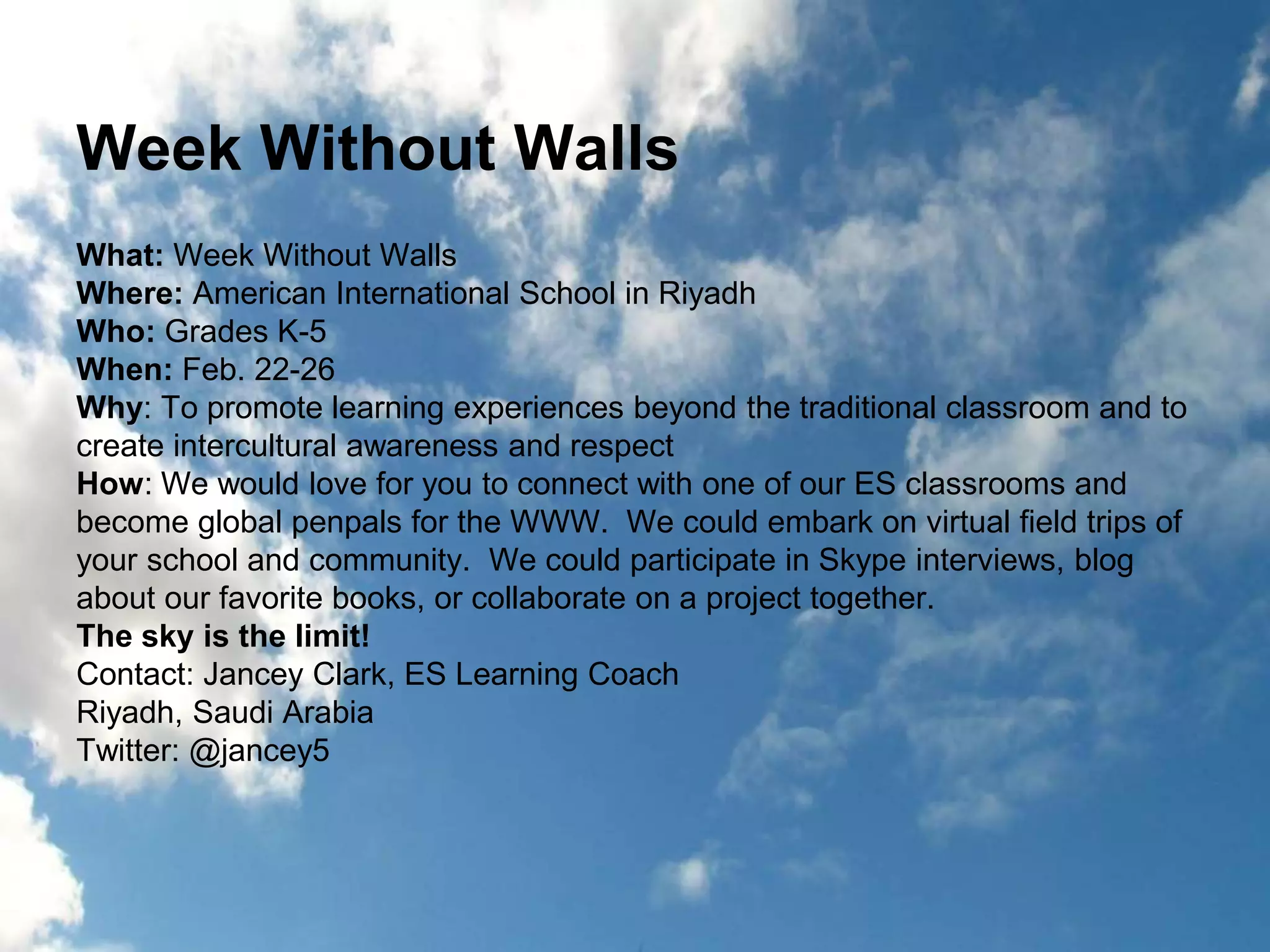 Week Without Walls 
What: Week Without Walls 
Where: American International School in Riyadh 
Who: Grades K-5 
When: Feb. 22-26 
Why: To promote learning experiences beyond the traditional classroom and to 
create intercultural awareness and respect 
How: We would love for you to connect with one of our ES classrooms and 
become global penpals for the WWW. We could embark on virtual field trips of 
your school and community. We could participate in Skype interviews, blog 
about our favorite books, or collaborate on a project together. 
The sky is the limit! 
Contact: Jancey Clark, ES Learning Coach 
Riyadh, Saudi Arabia 
Twitter: @jancey5 
 