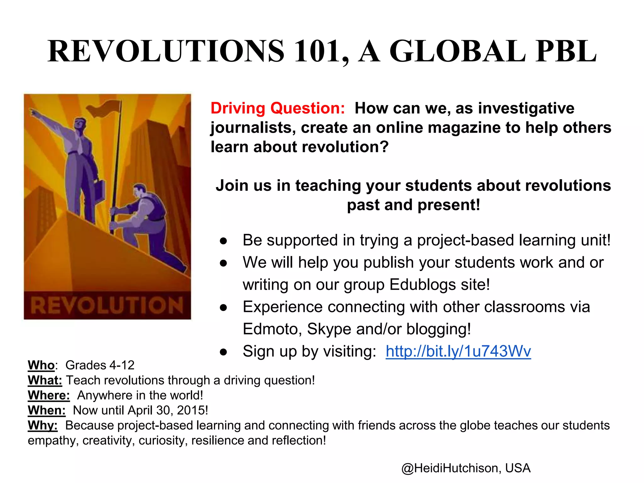 REVOLUTIONS 101, A GLOBAL PBL 
Driving Question: How can we, as investigative 
journalists, create an online magazine to help others 
learn about revolution? 
Join us in teaching your students about revolutions 
past and present! 
● Be supported in trying a project-based learning unit! 
● We will help you publish your students work and or 
writing on our group Edublogs site! 
● Experience connecting with other classrooms via 
Edmoto, Skype and/or blogging! 
● Sign up by visiting: http://bit.ly/1u743Wv 
Who: Grades 4-12 
What: Teach revolutions through a driving question! 
Where: Anywhere in the world! 
When: Now until April 30, 2015! 
Why: Because project-based learning and connecting with friends across the globe teaches our students 
empathy, creativity, curiosity, resilience and reflection! 
@HeidiHutchison, USA 
 