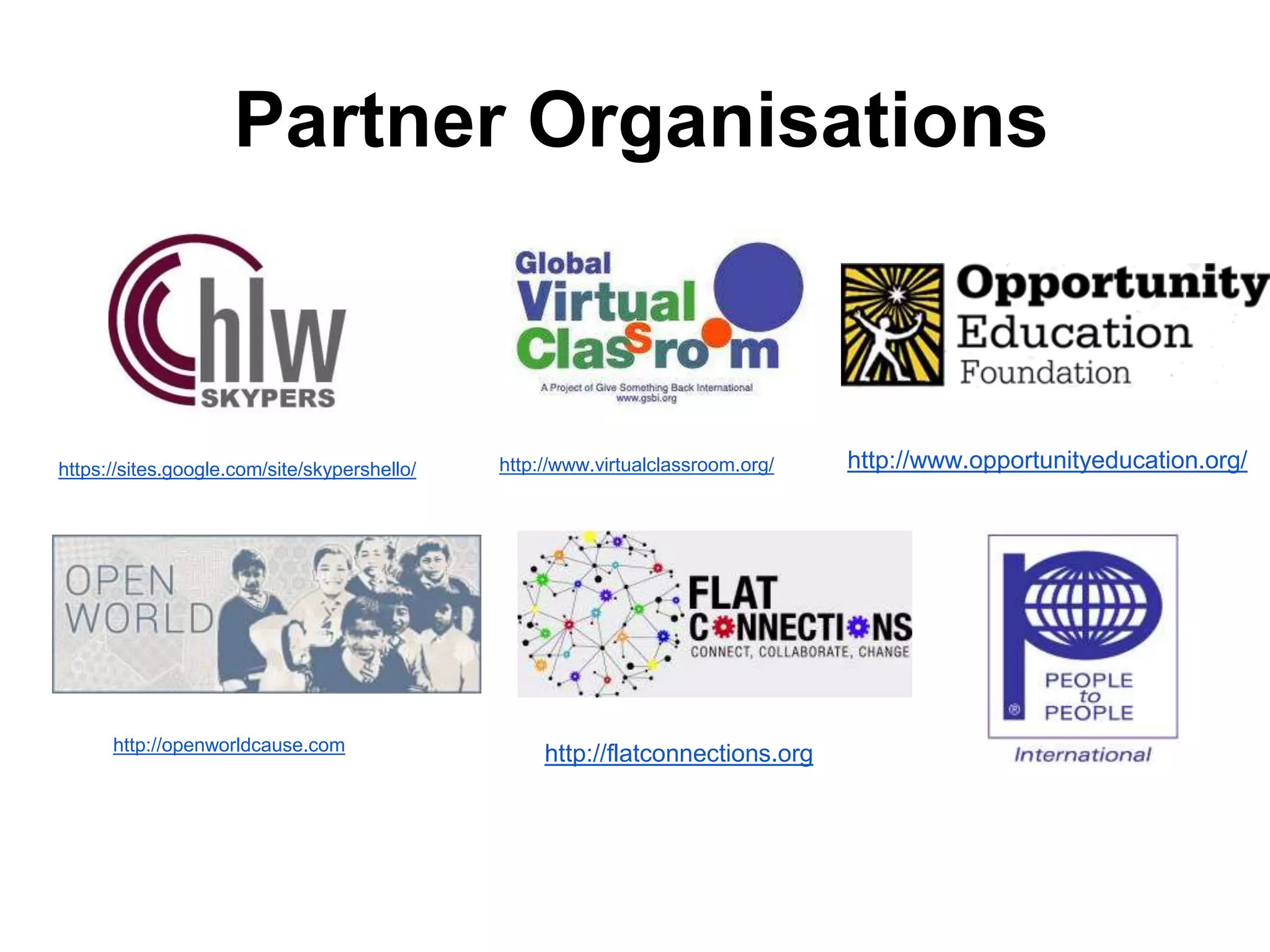 Partner Organisations 
https://sites.google.com/site/skypershello/ 
http://openworldcause.com 
http://www.virtualclassroom.org/ 
http://flatconnections.org 
http://www.opportunityeducation.org/ 
 