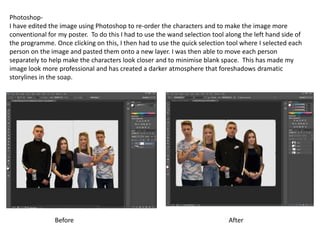 Photoshop-
I have edited the image using Photoshop to re-order the characters and to make the image more
conventional for my poster. To do this I had to use the wand selection tool along the left hand side of
the programme. Once clicking on this, I then had to use the quick selection tool where I selected each
person on the image and pasted them onto a new layer. I was then able to move each person
separately to help make the characters look closer and to minimise blank space. This has made my
image look more professional and has created a darker atmosphere that foreshadows dramatic
storylines in the soap.
Before After
 