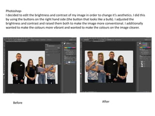 Photoshop-
I decided to edit the brightness and contrast of my image in order to change it’s aesthetics. I did this
by using the buttons on the right hand side (the button that looks like a bulb). I adjusted the
brightness and contrast and raised them both to make the image more conventional. I additionally
wanted to make the colours more vibrant and wanted to make the colours on the image clearer.
Before After
 