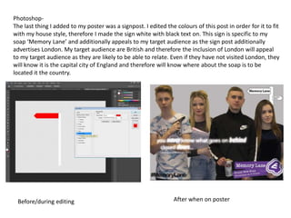 Photoshop-
The last thing I added to my poster was a signpost. I edited the colours of this post in order for it to fit
with my house style, therefore I made the sign white with black text on. This sign is specific to my
soap ‘Memory Lane’ and additionally appeals to my target audience as the sign post additionally
advertises London. My target audience are British and therefore the inclusion of London will appeal
to my target audience as they are likely to be able to relate. Even if they have not visited London, they
will know it is the capital city of England and therefore will know where about the soap is to be
located it the country.
Before/during editing After when on poster
 