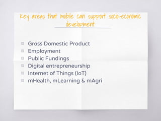Key areas that mobile can support socio-economic
development
▧ Gross Domestic Product
▧ Employment
▧ Public Fundings
▧ Digital entrepreneurship
▧ Internet of Things (IoT)
▧ mHealth, mLearning & mAgri
 