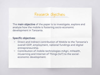 Research Objectives:
The main objective of the paper is to investigate, explore and
analyze how the mobile is fostering socio-economic
development in Tanzania.
Specific objectives:
▧ Direct and Indirect contribution of Mobile to the Tanzania’s
overall GDP, employment, national fundings and digital
entrepreneurship.
▧ Contribution of mobile technologies mAgri, mHealth,
mLearning and Internet of Things (IoT) to the social-
economic development.
 