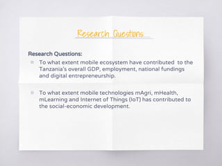Research Questions:
Research Questions:
▧ To what extent mobile ecosystem have contributed to the
Tanzania’s overall GDP, employment, national fundings
and digital entrepreneurship.
▧ To what extent mobile technologies mAgri, mHealth,
mLearning and Internet of Things (IoT) has contributed to
the social-economic development.
 