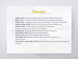 Reference
▧ USAID, 2013, Tanzania Mobile Money Market Mobile Assessment.
▧ ESRF, 2011, The Role of Mobile Phones on Sustainable Livelihood.
▧ GSMA, 2012, Transforming Women Livelihood Using Mobile Broadband.
▧ Kathleen Diga, 2008, Mobile Cell Phones and Poverty Reduction.
▧ GSMA, 2014, Mobile Financial Services for Unbanked.
▧ InfoDev, Mobile at The Base of The Pyramid.
▧ GSMA,2014, Enabling Mobile Money Policies in Tanzania.
▧ World Bank, 2012 Maximizing Mobile Report.
▧ GSMA, 2015, Mobile for Development mHealth.
▧ InterMedia, 2013, Mobile Money Tanzania; Users, Barriers and
Opportunities.
▧ Jenny Aker & Isaac Mbiti, 2010,Mobile Phones and Economic Development
in Africa.
 