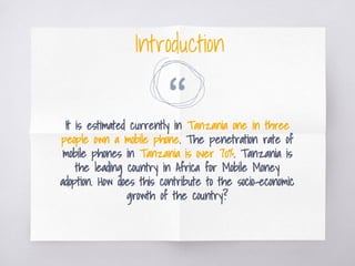 “It is estimated currently in Tanzania one in three
people own a mobile phone. The penetration rate of
mobile phones in Tanzania is over 70%. Tanzania is
the leading country in Africa for Mobile Money
adoption. How does this contribute to the socio-economic
growth of the country?
Introduction
 