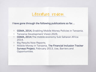 Literature review:
I have gone through the following publications so far…
▧ GSMA, 2014, Enabling Mobile Money Policies in Tanzania.
▧ Tanzania Development Vision 2025.
▧ GSMA, 2014,The mobile economy Sub Saharan Africa
2014.
▧ Big Results Now Reports.
▧ Mobile Money in Tanzania, The Financial Inclusion Tracker
Surveys Project, February 2013, Use, Barriers and
Opportunities.
 