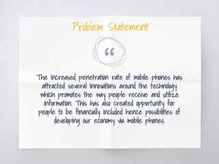 “The increased penetration rate of mobile phones has
attracted several innovations around the technology
which promotes the way people receive and utilize
information. This has also created opportunity for
people to be financially included hence possibilities of
developing our economy via mobile phones.
Problem Statement
 