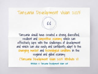 “Tanzania should have created a strong, diversified,
resilient and competitive economy which can
effectively cope with the challenges of development
and which can also easily and confidently adapt to the
changing market and technological conditions in the
regional and global economy
(Tanzania Development Vision 2025: Attribute V)
Attribute V: Tanzania Development Vision 2015
Tanzania Development Vision 2025
 