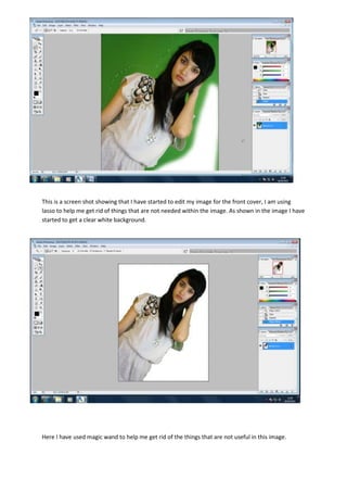 -266700-533400 <br />-257175886460This is a screen shot showing that I have started to edit my image for the front cover, I am using lasso to help me get rid of things that are not needed within the image. As shown in the image I have started to get a clear white background. <br /> <br />Here I have used magic wand to help me get rid of the things that are not useful in this image.<br />-704850-69532500Before<br />-70485020256500<br />After<br />