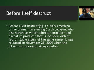 Before I self destruct
• Before I Self Destruct[1] is a 2009 American
crime drama film starring Curtis Jackson, who
also served as writer, director, producer and
executive producer that is included with his
fourth studio album of the same name. It was
released on November 23, 2009 when the
album was released 14 days earlier.
 