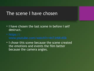 The scene I have chosen
• I have chosen the last scene in before I self
destruct.
• https://
www.youtube.com/watch?v=4n7Jr6Kv6Sk
• I chose this scene because the scene created
the emotions and events the film better
because the camera angles.
 