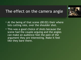 The effect on the camera angle
• At the being of that scene (00:02) their where
lots cutting rate, over the shoulder shot.
• This was a good choice of shots because the
scene had the couple arguing and the angles
can make an audience feel the pain of the
argument they are interesting. Make it feel
like they bare there.
 