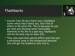 Flashbacks
• Around 1min 20 secs there was a flashback
scene which had a black out, blur kind of
effect to 50 cents life. This is because he just
got shot and showing some memorable
moments in his life in a sad way, flashbacks
will be the best way to show this.
• They also used that special effect and they put
a emotional song in the background because
this will get the audience very into it.
 