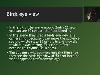 Birds eye view
• In this bit of the scene around 2mins 23 secs
you can see 50 cent on the floor bleeding.
• In this scene they used a birds eye view as a
camera shot because it can make the audience
see the whole state 50 cent is in and they did
it while it was raining. This more effect
because rain symbolise sadness.
• The audience will get more into the film once
they see the birds eye view of 50 cent because
what happened few moments ago.
 