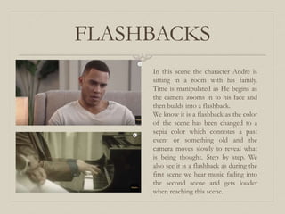 FLASHBACKS
In this scene the character Andre is
sitting in a room with his family.
Time is manipulated as He begins as
the camera zooms in to his face and
then builds into a flashback.
We know it is a flashback as the color
of the scene has been changed to a
sepia color which connotes a past
event or something old and the
camera moves slowly to reveal what
is being thought. Step by step. We
also see it is a flashback as during the
first scene we hear music fading into
the second scene and gets louder
when reaching this scene.
 
