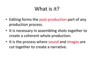 What is it? Editing forms the  post-production  part of any production process.  It is necessary in assembling shots together to create a coherent whole production. It is the process where  sound  and  images  are cut together to create a narrative. 