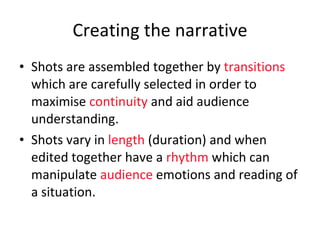 Creating the narrative Shots are assembled together by  transitions  which are carefully selected in order to maximise  continuity  and aid audience understanding. Shots vary in  length  (duration) and when edited together have a  rhythm  which can manipulate  audience  emotions and reading of a situation. 
