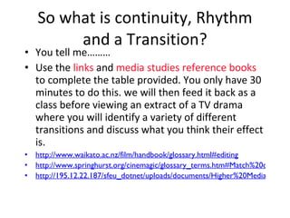 So what is continuity, Rhythm and a Transition? You tell me……… Use the  links  and  media studies reference books  to complete the table provided. You only have 30 minutes to do this. we will then feed it back as a class before viewing an extract of a TV drama where you will identify a variety of different transitions and discuss what you think their effect is. http://www.waikato.ac.nz/film/handbook/glossary.html#editing http://www.springhurst.org/cinemagic/glossary_terms.htm#Match%20cut http://195.12.22.187/sfeu_dotnet/uploads/documents/Higher%20Media%20Studies%20Glossary.pdf 