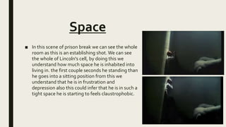 Space
■ In this scene of prison break we can see the whole
room as this is an establishing shot.We can see
the whole of Lincoln's cell, by doing this we
understand how much space he is inhabited into
living in. the first couple seconds he standing than
he goes into a sitting position from this we
understand that he is in frustration and
depression also this could infer that he is in such a
tight space he is starting to feels claustrophobic.
 