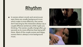 Rhythm
■ In scenes where Lincoln and veronica are
seen there are usually background music
which make it more effective, the scenes
don’t last long by the characters always say a
couple effective sentences while it gets you
thinking.The scenes usually change after 4/5
seconds so its more effective than being left
there. Most of the couple scenes and happy
scenes there is always a nice background
music.
 