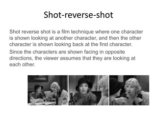 Shot-reverse-shot
Shot reverse shot is a film technique where one character
is shown looking at another character, and then the other
character is shown looking back at the first character.
Since the characters are shown facing in opposite
directions, the viewer assumes that they are looking at
each other.
 