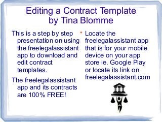 Editing a Contract Template
by Tina Blomme
This is a step by step 
presentation on using
the freelegalassistant
app to download and
edit contract
templates.
The freelegalassistant
app and its contracts
are 100% FREE!

Locate the
freelegalassistant app
that is for your mobile
device on your app
store ie. Google Play
or locate its link on
freelegalassistant.com

 